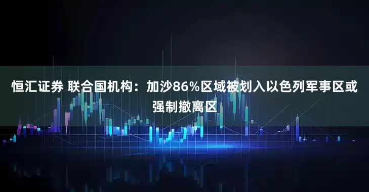 恒汇证券 联合国机构：加沙86%区域被划入以色列军事区或强制撤离区