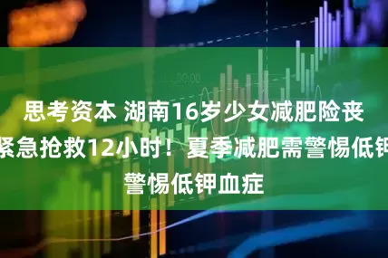 思考资本 湖南16岁少女减肥险丧命，紧急抢救12小时！夏季减肥需警惕低钾血症