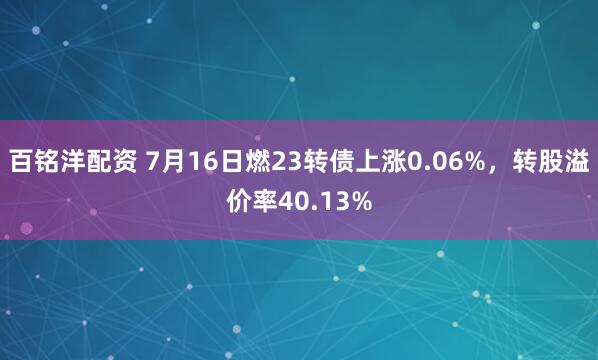 百铭洋配资 7月16日燃23转债上涨0.06%，转股溢价率40.13%