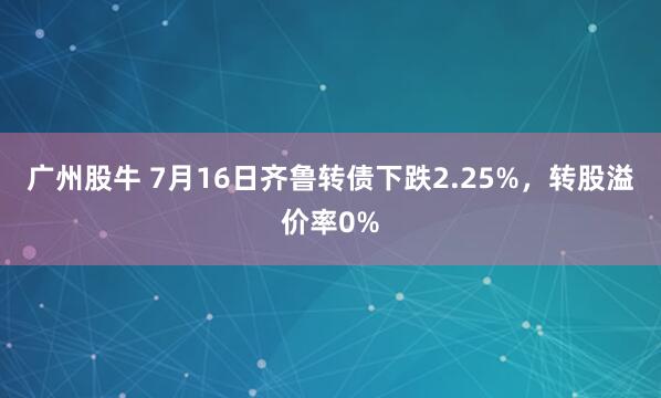 广州股牛 7月16日齐鲁转债下跌2.25%，转股溢价率0%