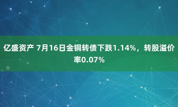 亿盛资产 7月16日金铜转债下跌1.14%，转股溢价率0.07%
