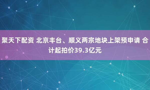 聚天下配资 北京丰台、顺义两宗地块上架预申请 合计起拍价39.3亿元