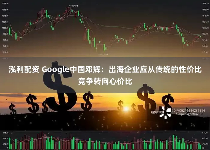 泓利配资 Google中国邓辉：出海企业应从传统的性价比竞争转向心价比