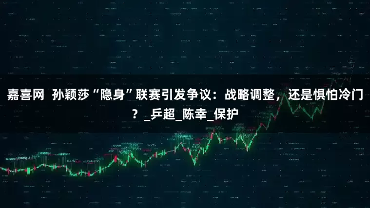 嘉喜网  孙颖莎“隐身”联赛引发争议：战略调整，还是惧怕冷门？_乒超_陈幸_保护