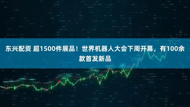 东兴配资 超1500件展品！世界机器人大会下周开幕，有100余款首发新品