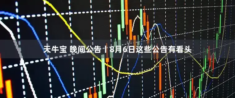 天牛宝 晚间公告丨8月6日这些公告有看头