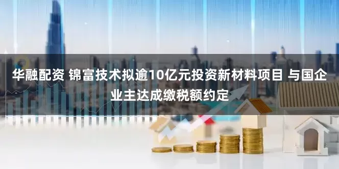 华融配资 锦富技术拟逾10亿元投资新材料项目 与国企业主达成缴税额约定