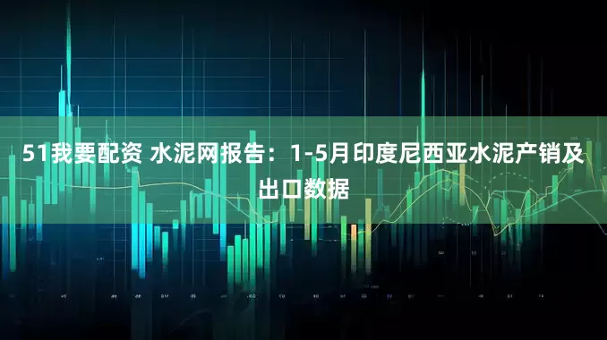 51我要配资 水泥网报告：1-5月印度尼西亚水泥产销及出口数据