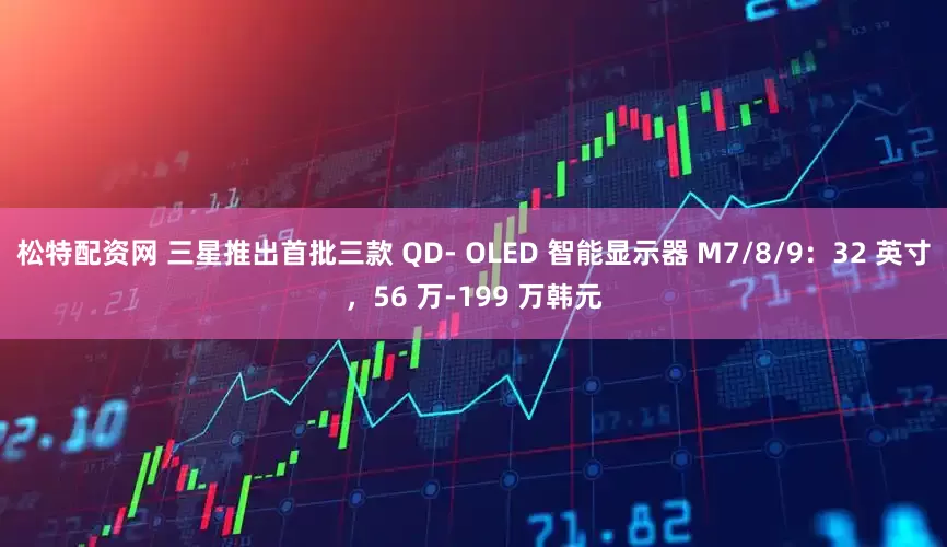 松特配资网 三星推出首批三款 QD- OLED 智能显示器 M7/8/9：32 英寸，56 万-199 万韩元