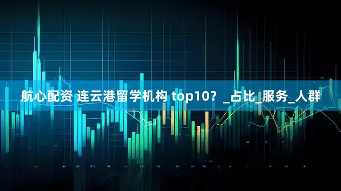 航心配资 连云港留学机构 top10？_占比_服务_人群