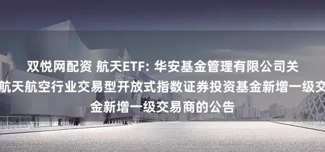 双悦网配资 航天ETF: 华安基金管理有限公司关于华安国证航天航空行业交易型开放式指数证券投资基金新增一级交易商的公告