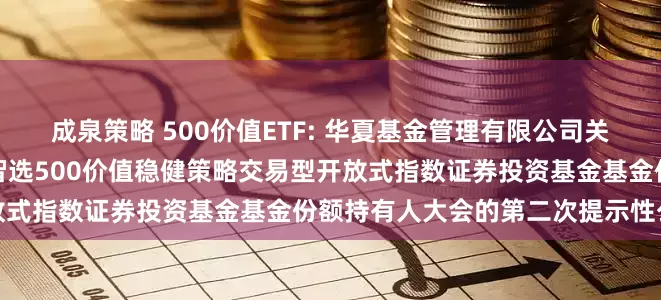 成泉策略 500价值ETF: 华夏基金管理有限公司关于以通讯方式召开华夏中证智选500价值稳健策略交易型开放式指数证券投资基金基金份额持有人大会的第二次提示性公告