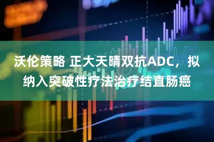 沃伦策略 正大天晴双抗ADC，拟纳入突破性疗法治疗结直肠癌
