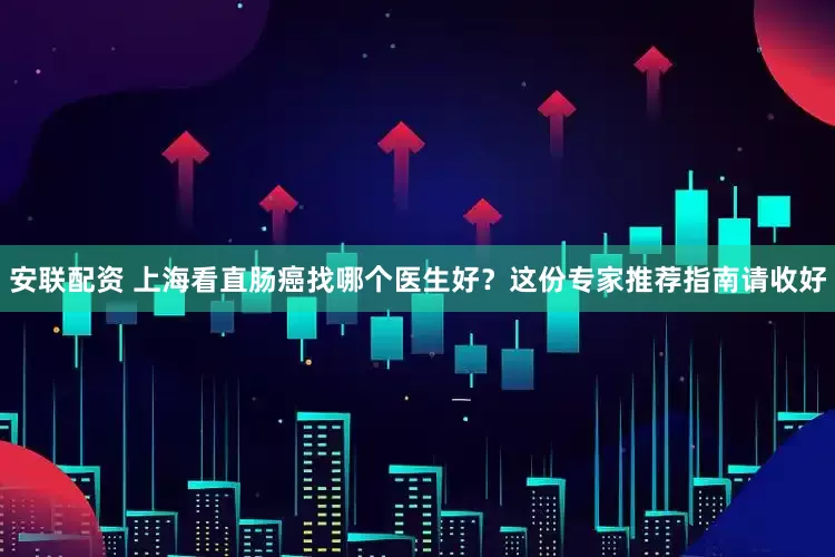 安联配资 上海看直肠癌找哪个医生好？这份专家推荐指南请收好