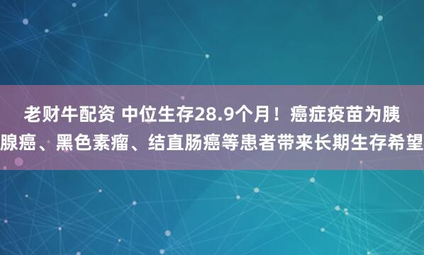 老财牛配资 中位生存28.9个月！癌症疫苗为胰腺癌、黑色素瘤、结直肠癌等患者带来长期生存希望