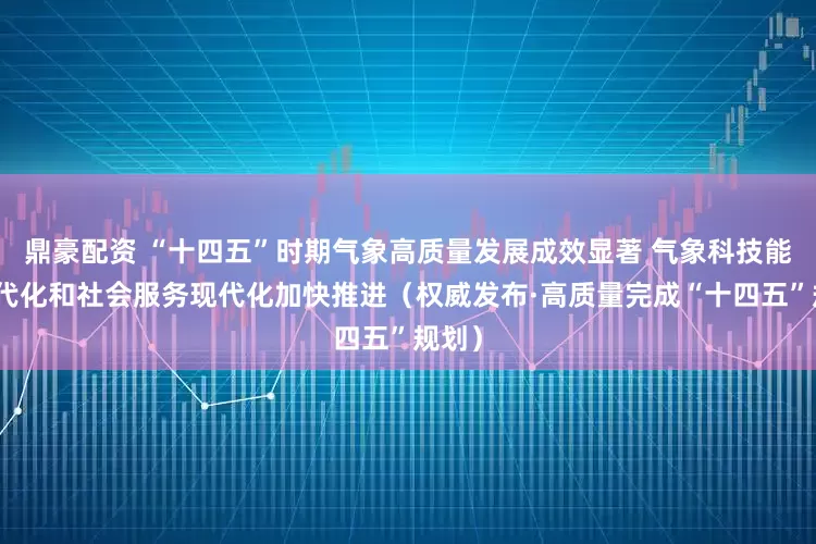 鼎豪配资 “十四五”时期气象高质量发展成效显著 气象科技能力现代化和社会服务现代化加快推进（权威发布·高质量完成“十四五”规划）