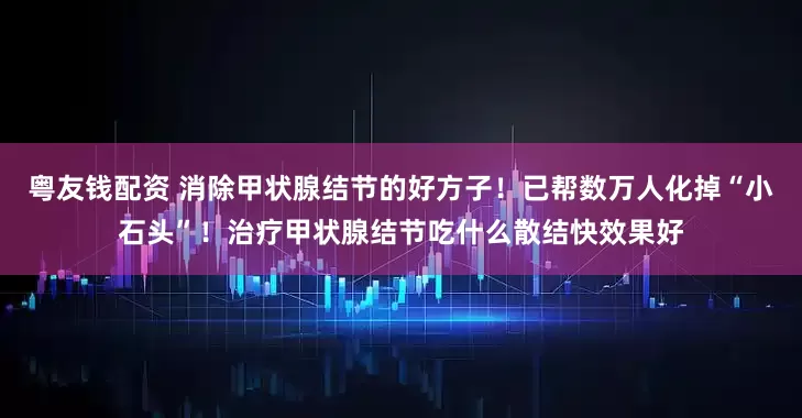 粤友钱配资 消除甲状腺结节的好方子！已帮数万人化掉“小石头”！治疗甲状腺结节吃什么散结快效果好