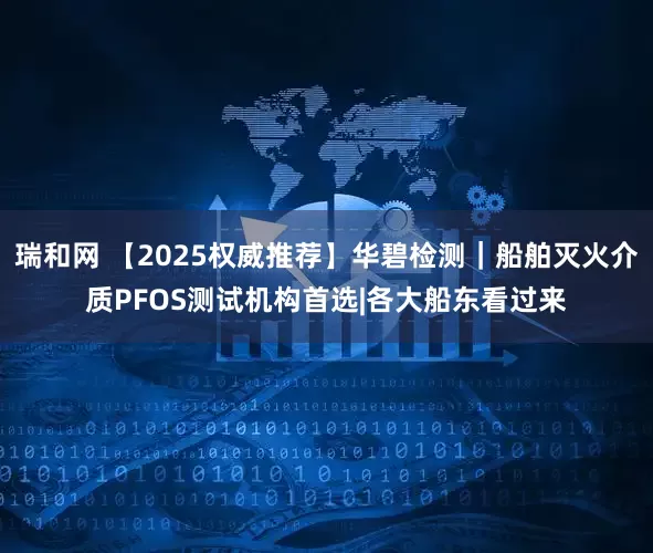 瑞和网 【2025权威推荐】华碧检测｜船舶灭火介质PFOS测试机构首选|各大船东看过来