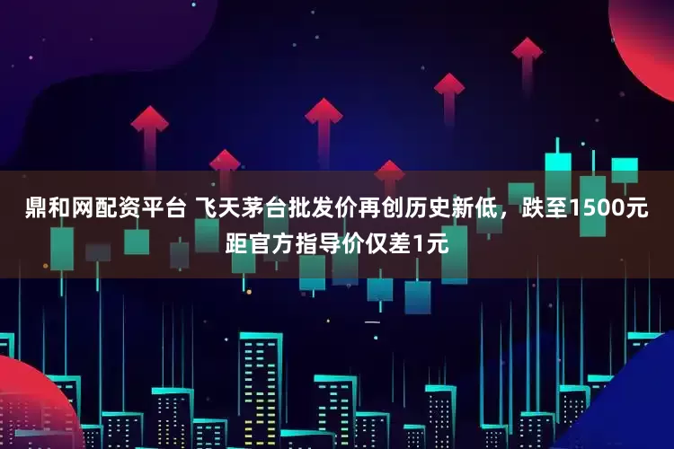 鼎和网配资平台 飞天茅台批发价再创历史新低，跌至1500元距官方指导价仅差1元