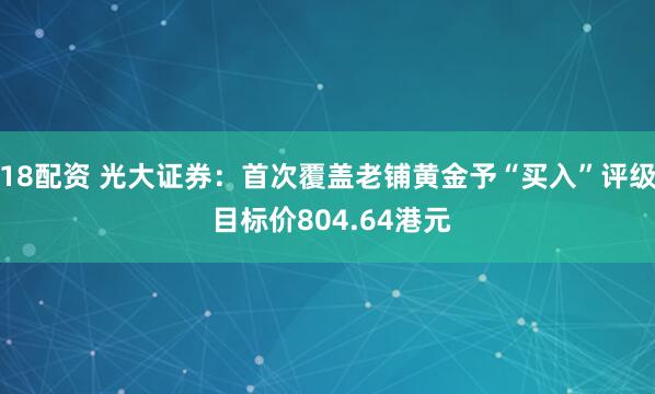 18配资 光大证券：首次覆盖老铺黄金予“买入”评级 目标价804.64港元