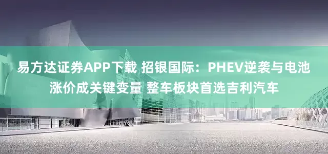 易方达证券APP下载 招银国际：PHEV逆袭与电池涨价成关键变量 整车板块首选吉利汽车
