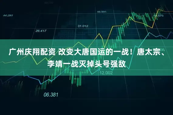 广州庆翔配资 改变大唐国运的一战！唐太宗、李靖一战灭掉头号强敌