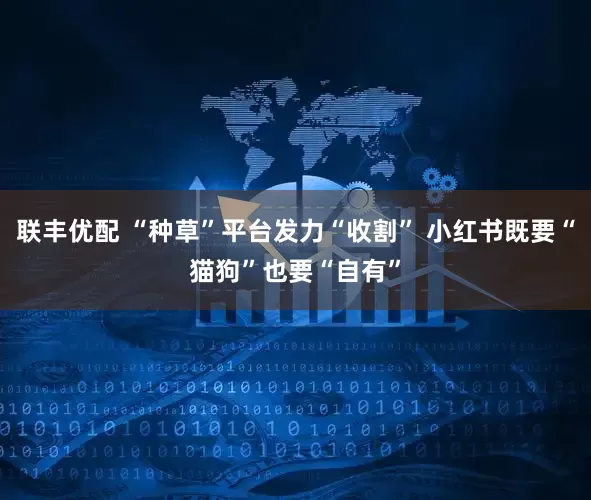 联丰优配 “种草”平台发力“收割” 小红书既要“猫狗”也要“自有”